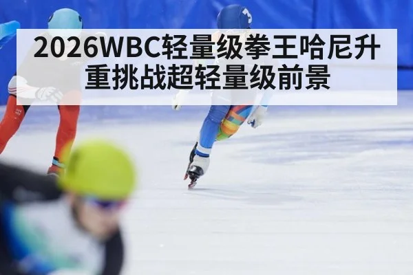 2026WBC轻量级拳王哈尼升重挑战超轻量级前景