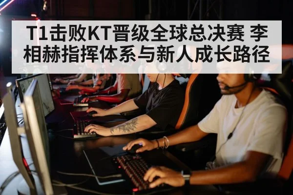T1击败KT晋级全球总决赛 李相赫指挥体系与新人成长路径